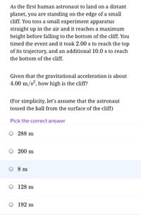 As the first human astronaut to land on a distant
planet, you are standing on the edge of a small
cliff. You toss a small experiment apparatus
straight up in the air and it reaches a maximum
height before falling to the bottom of the cliff. You
timed the event and it took 2.00 s to reach the top
of its trajectory, and an additional 10.0 s to reach
the bottom of the cliff.
Given that the gravitational acceleration is about
4.00 m/s?, how high is the cliff?
(For simplicity, let's assume that the astronaut
tossed the ball from the surface of the cliff)
Pick the correct answer
288 m
200 m
O 8 m
128 m
O 192 m
