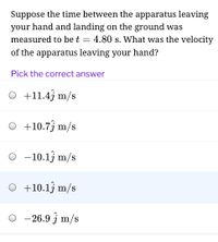 Suppose the time between the apparatus leaving
your hand and landing on the ground was
measured to be t = 4.80 s. What was the velocity
of the apparatus leaving your hand?
Pick the correct answer
O +11.4j m/s
O +10.7j m/s
O - 10.13 m/s
O +10.13 m/s
-26.9 j m/s
