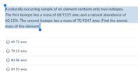 A naturally occurring sample of an element contains only two isotopes.
The first isotope has a mass of 68.9255 amu and a natural abundance of
60.11%. The second isotope has a mass of 70.9247 amu. Find the atomic
mass of the element.
69.72 amu
70.13 amu
84.06 amu
69.93 amu
