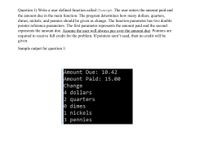 Question 1) Write a user defined function called Change. The user enters the amount paid and
the amount due in the main function. The program determines how many dollars, quarters,
dimes, nickels, and pennies should be given as change. The function parameter has two double
pointer reference parameters. The first parameter represents the amount paid and the second
represents the amount due. Assume the user will always pay over the amount due. Pointers are
required to receive full credit for the problem. If pointers aren't used, then no credit will be
given.
Sample output for question 1:
Amount Due: 10.42
Amount Paid: 15.00
Change
4 dollars
2 quarters
e dimes
1 nickels
3 pennies
