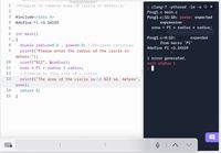 1
/*Program to compute area of circle in meters.*/
> clang-7 -pthread -1m -o Q ×
Prog1.c main.c
Prog1.c:11:10: error: expected
2
#include<stdio.h>
expression
area = PI * radius * radius;
4
#define PI =3.14159
int main()
7 v {
Prog1.c:4:12: note: expanded
from macro 'PI'
double radius=0.0
area=0.0; //Declared variables
#define PI =3.14159
9.
printf("Please enter the radius of the circle in
meters:");
1 error generated.
exit status 1
10
scanf("%lf", &radius);
11
area = PI * radius * radius;
12
//Formula to find area of a circle
13
printf("The area of the circle is:\n %lf sq. meters"
area);
14
return 0;
15
