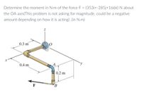 Determine the moment in N-m of the force F = {353i+-285j+166k} N about
the OA axis(This problem is not asking for magnitude, could be a negative
amount depending on how it is acting) .(in N.m)
0.3 m
0.4 m
0.2 m
B
