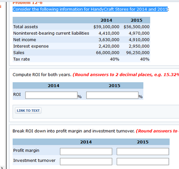 Propiem 12-0
Consider the following information for HandyCraft Stores for 2014 and 2015:
Total assets
Noninterest-bearing current liabilities
Net income
Interest expense
Sales
Tax rate
ROI
Compute ROI for both years. (Round answers to 2 decimal places, e.g. 15.32%
LINK TO TEXT
2014
%
Profit margin
Investment turnover
2014
2015
$59,100,000 $56,500,000
4,410,000
4,970,000
3,630,000
4,910,000
2,420,000 2,950,000
66,000,000
96,250,000
40%
2014
40%
2015
Break ROI down into profit margin and investment turnover. (Round answers to
%
2015