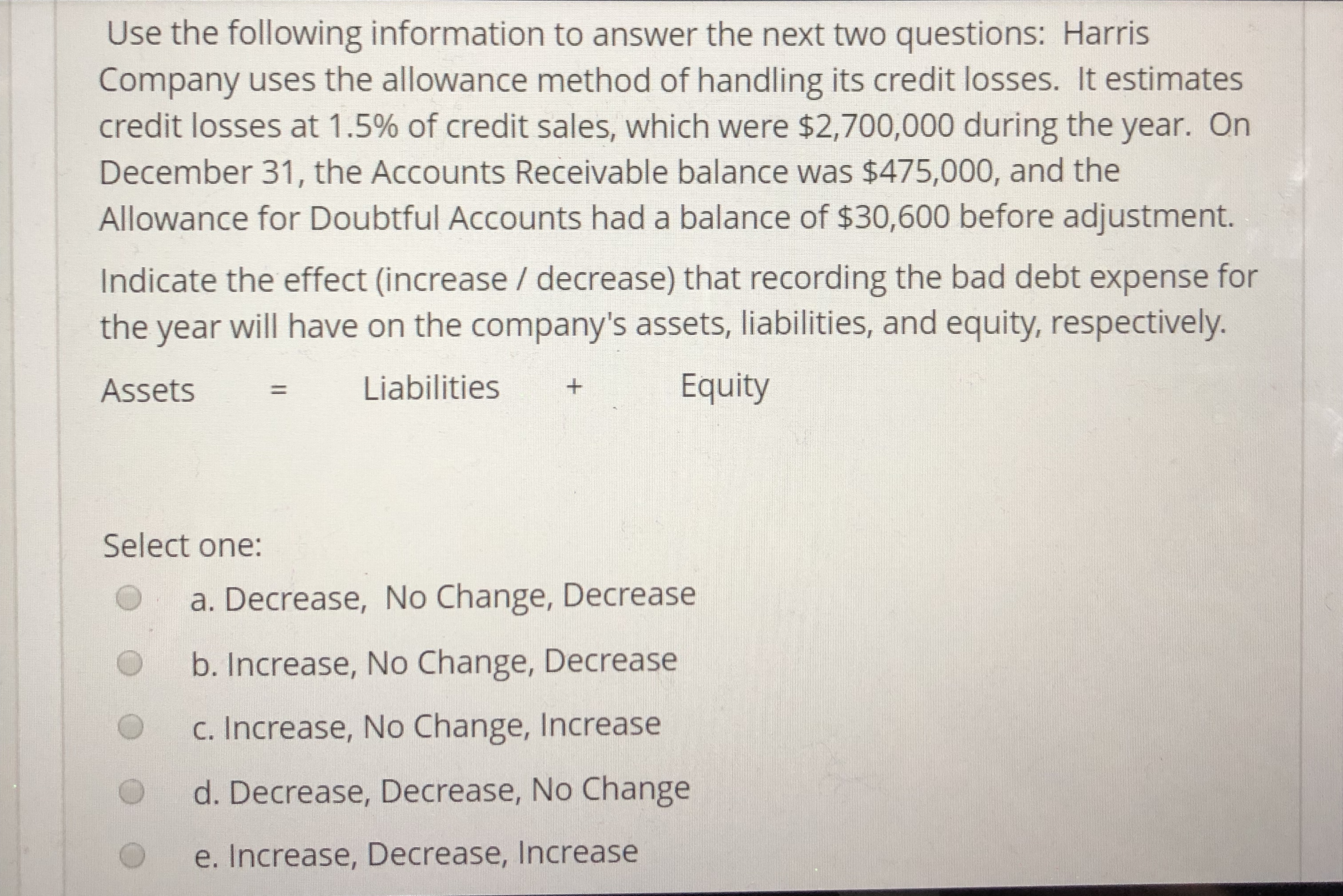 Use the following information to answer the next two questions: Harris
Company uses the allowance method of handling its credit losses. It estimates
credit losses at 1.5% of credit sales, which were $2,700,000 during the year. On
December 31, the Accounts Receivable balance was $475,000, and the
Allowance for Doubtful Accounts had a balance of $30,600 before adjustment.
Indicate the effect (increase / decrease) that recording the bad debt expense for
the year will have on the company's assets, liabilities, and equity, respectively.
Assets Liabilities
Equity
Select one:
a. Decrease, No Change, Decrease
b. Increase, No Change, Decrease
C. Increase, No Change, Increase
O
O d. Decrease, Decrease, No Change
e. Increase, Decrease, lncrease
