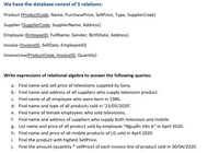 We have the database consist of 5 relations:
Product (ProductCode, Name, PurchasePrice, SellPrice, Type, SupplierCode)
Supplier (SupplierCode, SupplierName, Address)
Employee (EmloyeelD, FullName, Gender, BirthDate, Address)
Invoice (InvoicelD, SellDate, EmployeelD)
InvoiceLine(ProductCode, InvoicelD, Quantity)
Write expressions of relational algebra to answer the following queries:
a. Find name and sell price of televisions supplied by Sony.
b. Find name and address of all suppliers who supply television product.
c. Find name of all employee who were born in 1986.
d. Find name and type of all products sold in '23/05/2020'.
e. Find name of female employees who sold televisions.
f. Find name and address of suppliers who supply both television and mobile.
g. List name and price of all product sold by employee "Nguyễn Văn A" in April 2020.
h. Find name and price of all mobile products of LG sold in April 2020.
i.
Find the product with highest SellPrice.
j.
Find the amount (quantity * sellPrice) of each invoice line of product sold in 30/04/2020.
