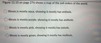 Figure 12.10 on page 276 shows a map of the soil orders of the world.
Illinois is mostly aqua, showing it mostly has entisols.
Illinois is mostly purple, showing it mostly has andisols.
Illinois is mostly pink, showing it mostly has oxisols.
O Illinois is mostly green, showing it mostly has mollisols.
