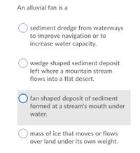 An alluvial fan is a
sediment dredge from waterways
to improve navigation or to
increase water capacity.
wedge shaped sediment deposit
left where a mountain stream
flows into a flat desert.
O fan shaped deposit of sediment
formed at a stream's mouth under
water.
mass of ice that moves or flows
over land under its own weight.
