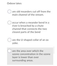Oxbow lakes
are old meanders cut off from the
main channel of the stream.
occur when a meander bend in a
river is breached by a chute
channel that connects the two
closest parts of the bend
are the U-shaped collar of an ox
yoke.
are the area over which the
ozone concentration in the ozone
layer is lower than over
surrounding areas.
