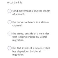 A cut bank is
sand movement along the length
of a beach.
the curves or bends in a stream
channel
O the steep, outside of a meander
that is being eroded by lateral
migration.
O the flat, inside of a meander that
has deposition by lateral
migration.
