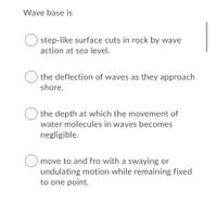 Wave base is
step-like surface cuts in rock by wave
action at sea level.
O the deflection of waves as they approach
shore.
the depth at which the movement of
water molecules in waves becomes
negligible.
move to and fro with a swaying or
undulating motion while remaining fixed
to one point.
