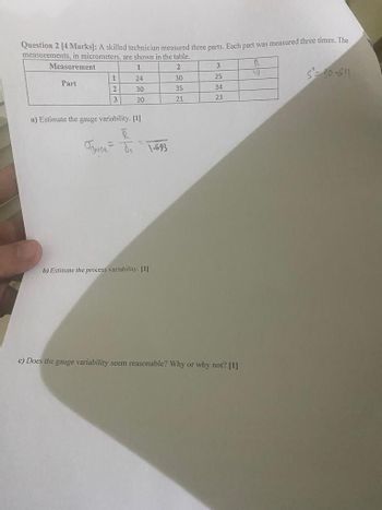 Question 2 [4 Marks]: A skilled technician measured three parts. Each part was measured three times. The
measurements, in micrometers, are shown in the table.
Measurement
1
2
3
R
1
24
30
25
19
Part
2
30
35
34
20
21
23
a) Estimate the gauge variability. [1]
=
OJ 1-693
b) Estimate the process variability. [1]
c) Does the gauge variability seem reasonable? Why or why not? [1]
530-611