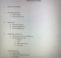 Marketing Plan Outline
I.
EXECUTIVE SUMMARY
I.
SITUATION ANALYSIS
a.
SWOT Analysis
b. Environmental Scan
II.
OBJECTIVES
a. Company's Mission
b. Marketing Objectives
Financial Objectives
С.
IV.
MARKETING STRATEGIES
a. Positioning and Points of Difference
b. Marketing Mix (four Ps)
i. Product
ii. Price
iii. Place (distribution)
iv. Promotion
V.
IMPLEMENTATION
a. Organization
b. Activities and Responsibilities
C.
Timetables
