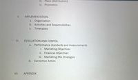 ii. Place (distribution)
iv. Promotion
V.
IMPLEMENTATION
a. Organization
b. Activities and Responsibilities
C.
Timetables
VI.
EVALUATION AND CONTOL
a.
Performance standards and measurements
i. Marketing Objectives
ii. Financial Objectives
ii. Marketing Mix Strategies
b. Corrective Action
VII.
APPENDIX
