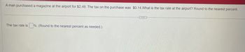 A man purchased a magazine at the airport for $2.49. The tax on the purchase was $0.14.What is the tax rate at the airport? Round to the nearest percent.
The tax rate is%. (Round to the nearest percent as needed.)
...