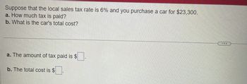 Suppose that the local sales tax rate is 6% and you purchase a car for $23,300.
a. How much tax is paid?
b. What is the car's total cost?
a. The amount of tax paid is $
b. The total cost is $