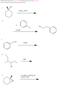 ### Reaction Completion and Product Identification

Please complete the reactions below. For reaction "b," add a substrate. For the other reactions, write down the major product(s).

**Hints:** For "e," hydride from LiAlH₄ serves as the nucleophile in the first step.

#### Reaction Details

**a.**
- **Starting Material:** Cyclohexanol
- **Reagent/Conditions:** H₂SO₄, 180°C
- **Expected Reaction:** Dehydration to form cyclohexene.

**b.**
- **Starting Material:** Phenyl lithium
- **Reagents:**
  1. Lithium reagent
  2. H₃O⁺
- **Expected Process:** Nucleophilic addition followed by protonation.

**c.**
- **Starting Material:** Sodium phenoxide
- **Reagent:** CH₃Br
- **Expected Reaction:** Williamson ether synthesis to form anisole (methoxybenzene).

**d.**
- **Starting Material:** 3,3-Dimethyl-1-butanol
- **Reagent:** HBr
- **Expected Reaction:** Conversion to alkyl bromide through substitution.

**e.**
- **Starting Material:** Cyclopentanone
- **Reagents:**
  1. LiAlH₄, (CH₃CH₂)₂O
  2. H₃O⁺, H₂O
- **Expected Reaction:** Reduction to form cyclopentanol.

Note: The reactions detailed above are fundamental transformations often encountered in organic chemistry, with specific emphasis on mechanisms like dehydration, nucleophilic addition, Williamsons' ether synthesis, and reductions involving hydrides.