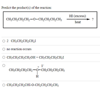 Predict the product(s) of the reaction:
HI (еxcess)
?
CH;CH,CH,CH,-0-CH,CH,CH,CH;
heat
O 2 CH;CH2CH2CH2I
no reaction occurs
CH;CH2CH2CH2OH + CH3CH2CH2CH,I
I
CH;CH2CH,CH2-0-CH,CH;CH2CH3
H
CH;CH,CH,CHI-O-CH,CH,CH,CH3
