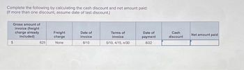 Complete the following by calculating the cash discount and net amount paid:
(If more than one discount, assume date of last discount.)
Gross amount of
invoice (freight
charge already
included)
$
625
Freight
charge
None
Date of
invoice
8/10
Terms of
invoice
5/10, 4/15, n/30
Date of
payment
8/22
Cash
discount
Net amount paid