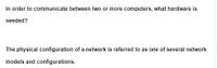 In order to communicate between two or more computers, what hardware is
needed?
The physical configuration of a network is referred to as one of several network
models and configurations.
