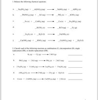 1. Balance the following chemical equations.
_Na;PO4 (aq) +_Al(NO3)3(aq)
_NaNO3 (aq) +
AIPO4 (s)
a.
b.
_Pb(NO3)2 (aq) +
KI (aq)
_Pbl2 (s) +
KNO; (aq)
с.
Fe (s) +
CUSO4 (aq)
Cu (s) +
_Fe2(SO4)3 (aq)
d.
_KC103 (s)
KCI (aq) +
_O2 (g)
е.
_Fe,O3 (s) + _H,O (1)
Fe(ОH); (s)
f.
_Са(ОН), (аq) +
_HNO3 (aq)
_Ca(NO3)2 (aq) + _H,O (1I)
2. Classify each of the following reactions as combination (C), decomposition (D), single
replacement (SR), or double replacement (DR).
H2 (g) + Cl2 (g)
→ 2 HCl (g)
а.
b.
PBC12 (aq) + 2 KI (aq)
Pbl2 (s) + 2 KCI (aq)
с.
2 Na3PO4 (aq) + 3 CUSO4 (aq)
Cu3(PO4)2 (s) + 3 Na,SO4 (aq)
d.
(NI
CO3(
2 NH3 (g) + CO2 (g) + H2O (1)
Cu (s) + 2 ZNNO3 (aq)
Cu(NO3)2 (aq) + 2 Zn (s)
e.
