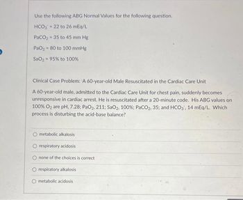 Use the following ABG Normal Values for the following question.
HCO3 = 22 to 26 mEq/L
PaCO₂ - 35 to 45 mm Hg
PaO₂80 to 100 mmHg
SaO, = 95% to 100%
Clinical Case Problem: A 60-year-old Male Resuscitated in the Cardiac Care Unit
A 60-year-old male, admitted to the Cardiac Care Unit for chest pain, suddenly becomes
unresponsive in cardiac arrest. He is resuscitated after a 20-minute code. His ABG values on
100% O₂ are pH, 7.28; PaO2, 211; SaO2, 100%; PaCO2, 35; and HCO3, 14 mEq/L. Which
process is disturbing the acid-base balance?
O metabolic alkalosis
O respiratory acidosis
none of the choices is correct.
O respiratory alkalosis
metabolic acidosis