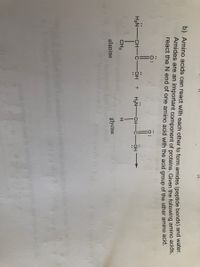 :6:
b) Amino acids can react with each other to form amides (peptide bonds) and water.
Amides are an important component of proteins. Given the following amino acids,
react the N end of one amino acid with the acid group of the other amino acid.
H2N-
CH -C
OH
H2N-
CH-
HO-
CH3
alanine
glycine
