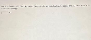 A solid cylinder (mass 0.442 kg, radius 2.00 cm) rolls without slipping at a speed of 5.00 cm/s. What is its
total kinetic energy?
mJ