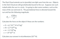 The Oort Cloud extends out to (possibly) one light-year from the sun. Objects
in the Oort Cloud are still gravitationally bound to the sun. Suppose one such
iceball orbits the sun in a circle. I'm going to alter some numbers, such as the
mass of the sun and even G. The gravitational force is directed toward the
sun and has the following magnitude:
GMm
p2
Calculate the force on the object if these are the numbers:
G = 6.1*10-11 N*m?/kg²
• M = 2.7*1030 kg
• m = 1.5*108 kg
= 19*1015 m
%D
Calculate your answer in microNewtons (10-6 N).
