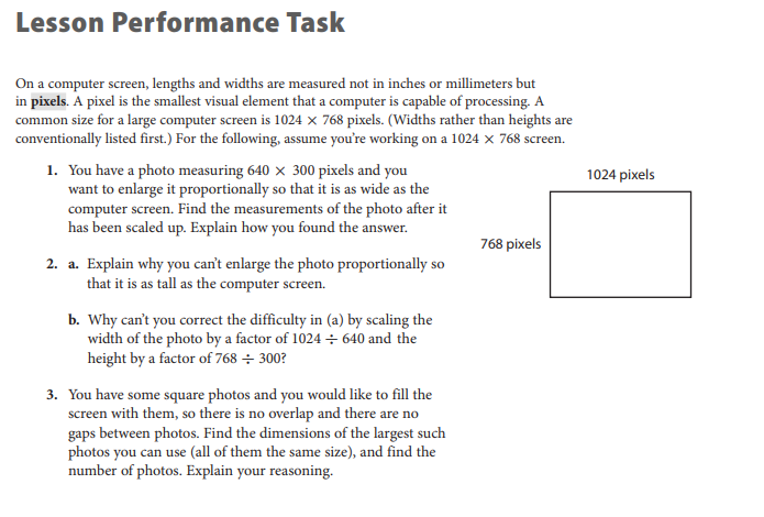 Lesson Performance Task
On a computer screen, lengths and widths are measured not in inches or millimeters but
in pixels. A pixel is the smallest visual element that a computer is capable of processing. A
common size for a large computer screen is 1024 x 768 pixels. (Widths rather than heights are
conventionally listed first.) For the following, assume you're working on a 1024 x 768 screen.
1. You have a photo measuring 640 x 300 pixels and you
want to enlarge it proportionally so that it is as wide as the
computer screen. Find the measurements of the photo after it
has been scaled up. Explain how you found the answer.
1024 pixels
768 pixels
2. a. Explain why you can't enlarge the photo proportionally so
that it is as tall as the computer screen.
b. Why can't you correct the difficulty in (a) by scaling the
width of the photo by a factor of 1024 + 640 and the
height by a factor of 768 ÷ 300?
3. You have some square photos and you would like to fill the
screen with them, so there is no overlap and there are no
gaps between photos. Find the dimensions of the largest such
photos you can use (all of them the same size), and find the
number of photos. Explain your reasoning.
