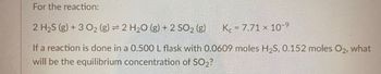 For the reaction:
2 H₂S (g) + 3 02₂ (g) = 2 H₂O (g) + 2 SO₂ (g)
K 7.71 x 10-9
If a reaction is done in a 0.500 L flask with 0.0609 moles H₂S, 0.152 moles O2, what
will be the equilibrium concentration of SO₂?