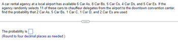 A car rental agency at a local airport has available 6 Car As, 8 Car Bs, 5 Car Cs, 4 Car Ds, and 5 Car Es. If the
agency randomly selects 11 of these cars to chauffeur delegates from the airport to the downtown convention center,
find the probability that 2 Car As, 5 Car Bs, 1 Car C, 1 Car D, and 2 Car Es are used.
The probability is
(Round to four decimal places as needed.)