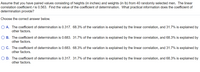 Assume that you have paired values consisting of heights (in inches) and weights (in Ib) from 40 randomly selected men. The linear
correlation coefficient r is 0.563. Find the value of the coefficient of determination. What practical information does the coefficient of
determination provide?
Choose the correct answer below.
A. The coefficient of determination is 0.317. 68.3% of the variation is explained by the linear correlation, and 31.7% is explained by
other factors.
O B. The coefficient of determination is 0.683. 31.7% of the variation is explained by the linear correlation, and 68.3% is explained by
other factors.
O C. The coefficient of determination is 0.683. 68.3% of the variation is explained by the linear correlation, and 31.7% is explained by
other factors.
O D. The coefficient of determination is 0.317. 31.7% of the variation is explained by the linear correlation, and 68.3% is explained by
other factors.
