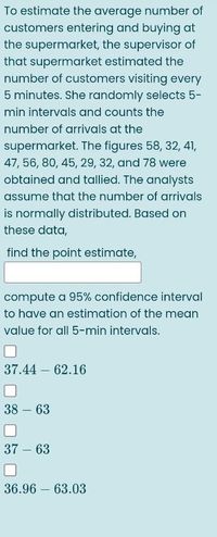 To estimate the average number of
customers entering and buying at
the supermarket, the supervisor of
that supermarket estimated the
number of customers visiting every
5 minutes. She randomly selects 5-
min intervals and counts the
number of arrivals at the
supermarket. The figures 58, 32, 41,
47, 56, 80, 45, 29, 32, and 78 were
obtained and tallied. The analysts
assume that the number of arrivals
is normally distributed. Based on
these data,
find the point estimate,
compute a 95% confidence interval
to have an estimation of the mean
value for all 5-min intervals.
37.44 62.16
38 – 63
37 – 63
36.96 – 63.03
