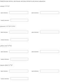 Identify the inner electrons, outer electrons, and valence electrons in each electron configurations.
nitrogen: 1s22s2p³
inner electrons:
outer electrons:
valence electrons:
potassium: 1s2s2p°3s²3p°4s'
inner electrons:
outer electrons:
valence electrons:
gallium: [Ar]4s? 3d1º4p'
inner electrons:
outer electrons:
valence electrons:
tungsten: [Xe]6s²4f145d*
inner electrons:
outer electrons:
valence electrons:
