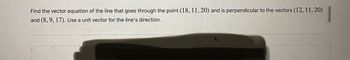 Find the vector equation of the line that goes through the point (18, 11, 20) and is perpendicular to the vectors (12, 11, 20)
and (8, 9, 17). Use a unit vector for the line's direction.
+ Drag and drop an image or PDF file or click to browse...