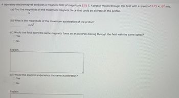 A laboratory electromagnet produces a magnetic field of magnitude 1.51 T. A proton moves through this field with a speed of 5.72 x 106 m/s.
(a) Find the magnitude of the maximum magnetic force that could be exerted on the proton.
N
(b) What is the magnitude of the maximum acceleration of the proton?
m/s²
(c) Would the field exert the same magnetic force on an electron moving through the field with the same speed?
Yes
No
Explain.
(d) Would the electron experience the same acceleration?
Yes
No
Explain.