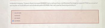 In Bonita Company, Treasury Stock increased $20800 from a cash purchase, and Retained Earnings increased $79500 as a result of
net income of $120100 and cash dividends paid of $39000. Net cash used by financing activities is:
O $120100.
O $40600.
O $59800.
Ⓒ $19800.