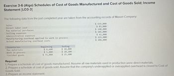 Exercise 3-6 (Algo) Schedules of Cost of Goods Manufactured and Cost of Goods Sold; Income
Statement [LO3-3]
The following data from the just completed year are taken from the accounting records of Mason Company:
Sales
Direct labor cost
Raw material purchases
Selling expenses
Administrative expenses
Manufacturing overhead applied to work in process
Actual manufacturing overhead costs
Inventories
Raw materials
Work in process
Finished goods
Beginning
$8,600
$5,800
$ 71,000
Ending
$ 10,800
$ 20,200
$ 25,600
$659,000
$ 83,000
$ 140,000
$ 101,000
$ 42,000
$225,000
$206,000
Required:
1. Prepare a schedule of cost of goods manufactured. Assume all raw materials used in production were direct materials.
2. Prepare a schedule of cost of goods sold. Assume that the company's underapplied or overapplied overhead is closed to Cost of
Goods Sold.
3. Prepare an income statement.