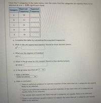 Given the 5 categories in the table below, test the claim that the categories are equally likely to be
selected at a a= 0.05 significance level.
Observed
Expected
Frequency Frequency
Category
A
18
13
22
D
19
E
19
a. Complete the table by calculating the expected frequencies.
b. What is the chi-square test statistic? Round to three decimal places.
x² =
c. What are the degrees of freedom?
d.f.=
d. What is the p-value for this sample? Round to four decimal places.
p-value =
e. Is the p-value less than a? ?
f. Make a decision.
Select an answer
g. Make a conclusion.
O There is sufficient evidence to warrant rejection of the claim that all 5 categories are equally
likely to be selected.
O There is not sufficient evidence to warrant rejection of the claim that all 5 categories are
equally likely to be selected.
OThe sample data support the claim that all 5 categories are equally likely to be selected.
There is not sufficient sample evidence to support the claim that all 5 categories are equally
likely to be selected.
B.
