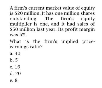 A firm's current market value of equity
is $20 million. It has one million shares
outstanding. The firm's equity
multiplier is one, and it had sales of
$50 million last year. Its profit margin
was 5%.
What is the firm's implied price-
earnings ratio?
a. 40
b. 5
c. 16
d. 20
e. 8