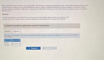 Benson Manufacturing Company makes tents that it sells directly to camping enthusiasts through a mail-order marketing program. The
company pays a quality control expert $116,550 per year to inspect completed tents before they are shipped to customers. Assume
that the company completed 1,580 tents in January and 1,240 tents in February. For the entire year, the company expects to produce
18,500 tents.
Required
c. If the cost objective is to determine the cost per tent, is the expert's salary a direct or an indirect cost?
d. How much of the expert's salary should be allocated to tents produced in January and February?
Complete this question by entering your answers in the tabs below.
Required C Required D
How much of the expert's salary should be allocated to tents produced in January and February? (Do not round intermediate.
calculations.)
Month
January
February
Amount
Allocated
< Required C
Required D