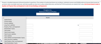 Prepare a classified statement of financial position in good form. The numbers of authorized shares are as follows: unlimited common and 20,000 preferred. Assume that income tax
accounts, notes receivable, bank loan, and notes payable are short term, unless stated otherwise, and that the FV-NI investments are stated at fair value. (List Current Assets in order of
liquidity. List Property, Plant, and Equipment in order of Land, Buildings, and Equipment.)
Capital Shares
Current Assets
Current Liabilities
Long-Term Liabilities
Property, Plant, and Equipment
Shareholders' Equity
Total Assets
Total Current Assets
Total Current Liabilities
Total Liabilities
Total Liabilities and Shareholders' Equity
Total Long-Term Liabilities
Total Property, Plant, and Equipment
Total Shareholders' Equity
C
Pronghorn Inc.
Statement of Financial Position
Assets
LA
HAPP? VZEPT