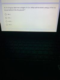 10. A 3.0 kg toy falls from a height of 1.0 m. What will the kinetic energy of the toy
be just before it hits the ground? *
294 J
9.81 J
0.981 J
29.4 J
