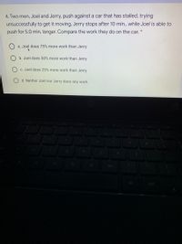 4. Two men, Joel and Jerry, push against a car that has stalled, trying
unsuccessfully to get it moving. Jerry stops after 10 min., while Joel is able to
push for 5.0 min. longer. Compare the work they do on the car.
a. Joel does 75% more work than Jerry
b. Joel does 50% more work than Jerry
C. Joel does 25% more work than Jerry
d. Neither Joel nor Jerry does any work.
m
