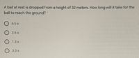 A ball at rest is dropped from a height of 32 meters. How long will it take for the
ball to reach the ground?
6.5 s
2.6 s
1.3 s
3.3 s
