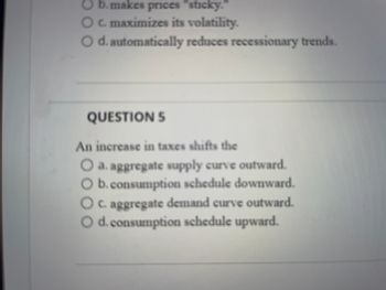 **Question 5**

An increase in taxes shifts the:

- a. aggregate supply curve outward.
- b. consumption schedule downward.
- c. aggregate demand curve outward.
- d. consumption schedule upward.

*Note: There are no graphs or diagrams in this image.*