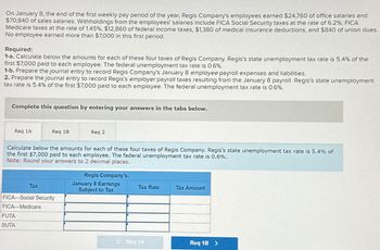 On January 8, the end of the first weekly pay period of the year, Regis Company's employees earned $24,760 of office salaries and
$70,840 of sales salaries. Withholdings from the employees' salaries include FICA Social Security taxes at the rate of 6.2%, FICA
Medicare taxes at the rate of 1.45%, $12,860 of federal income taxes, $1,380 of medical insurance deductions, and $840 of union dues.
No employee earned more than $7,000 in this first period.
Required:
1-a. Calculate below the amounts for each of these four taxes of Regis Company. Regis's state unemployment tax rate is 5.4% of the
first $7,000 paid to each employee. The federal unemployment tax rate is 0.6%.
1-b. Prepare the journal entry to record Regis Company's January 8 employee payroll expenses and liabilities.
2. Prepare the journal entry to record Regis's employer payroll taxes resulting from the January 8 payroll. Regis's state unemployment
tax rate is 5.4% of the first $7,000 paid to each employee. The federal unemployment tax rate is 0.6%.
Complete this question by entering your answers in the tabs below.
Req 1A
Req 1B
Calculate below the amounts for each of these four taxes of Regis Company. Regis's state unemployment tax rate is 5.4% of
the first $7,000 paid to each employee. The federal unemployment tax rate is 0.6%.
Note: Round your answers to 2 decimal places.
Tax
FUTA
SUTA
FICA-Social Security
FICA-Medicare
Req 2
Regis Company's:
January 8 Earnings
Subject to Tax
Tax Rate
< Req 1A
Tax Amount
Req 1B >