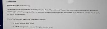 S
4. Cash flows
"Cash Is King" for all businesses
You can determine a company's cash situation by analyzing the cash flow statement. The cash flow statement also helps determine whether the
company (1) is generating enough cash from its operations to make new investments and pay dividends or (2) will need to generate cash by issuing
new debt or selling its assets.
Which of the following is true for the statement of cash flows?
It reflects revenues when earned.
It reflects cash generated and used during the reporting period.