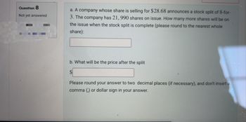 Question 8
Not yet answered
a. A company whose share is selling for $28.68 announces a stock split of 8-for-
3. The company has 21, 990 shares on issue. How many more shares will be on
the issue when the stock split is complete (please round to the nearest whole
share):
b. What will be the price after the split
Please round your answer to two decimal places (if necessary), and don't insert a
comma (,) or dollar sign in your answer.