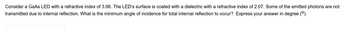 Consider a GaAs LED with a refractive index of 3.66. The LED's surface is coated with a dielectric with a refractive index of 2.07. Some of the emitted photons are not
transmitted due to internal reflection. What is the minimum angle of incidence for total internal reflection to occur? Express your answer in degree (°).